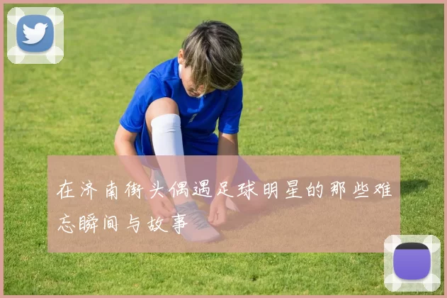 在济南街头偶遇足球明星的那些难忘瞬间与故事