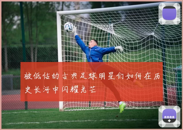 被低估的古典足球明星们如何在历史长河中闪耀光芒
