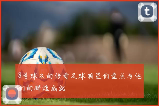 8号球衣的传奇足球明星们盘点与他们的辉煌成就