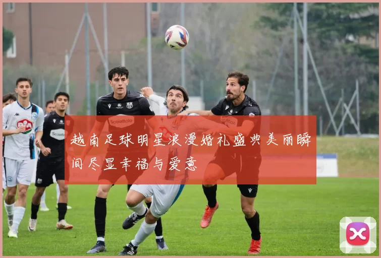 越南足球明星浪漫婚礼盛典美丽瞬间尽显幸福与爱意
