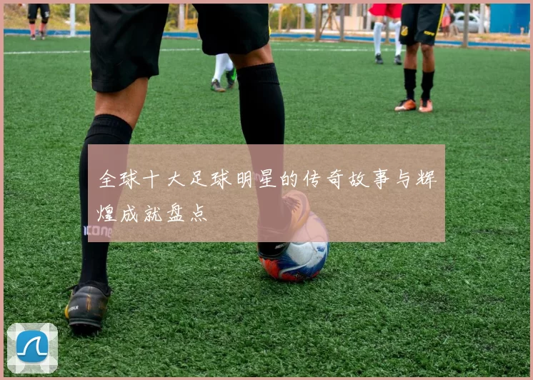 全球十大足球明星的传奇故事与辉煌成就盘点