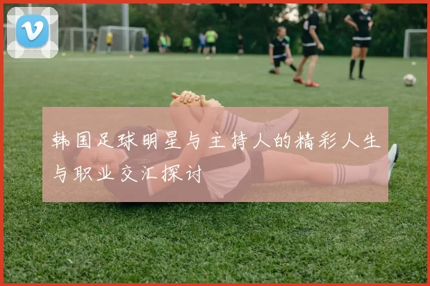 韩国足球明星与主持人的精彩人生与职业交汇探讨
