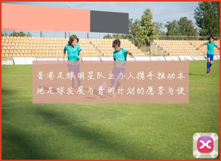 香港足球明星队主办人携手推动本地足球发展与青训计划的愿景与使命
