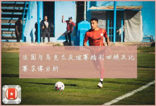 法国与乌克兰友谊赛精彩回顾及比赛录像分析