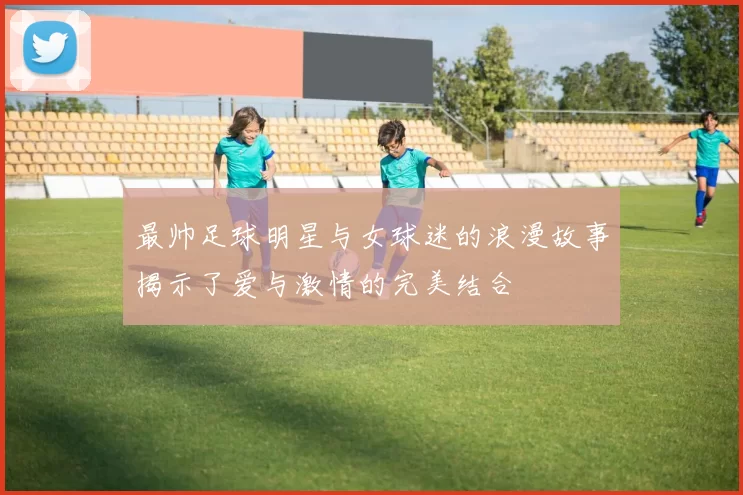 最帅足球明星与女球迷的浪漫故事揭示了爱与激情的完美结合