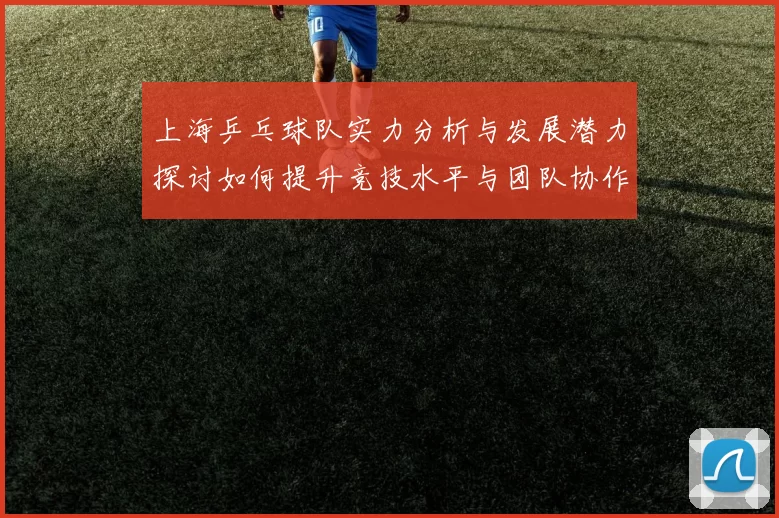 上海乒乓球队实力分析与发展潜力探讨如何提升竞技水平与团队协作