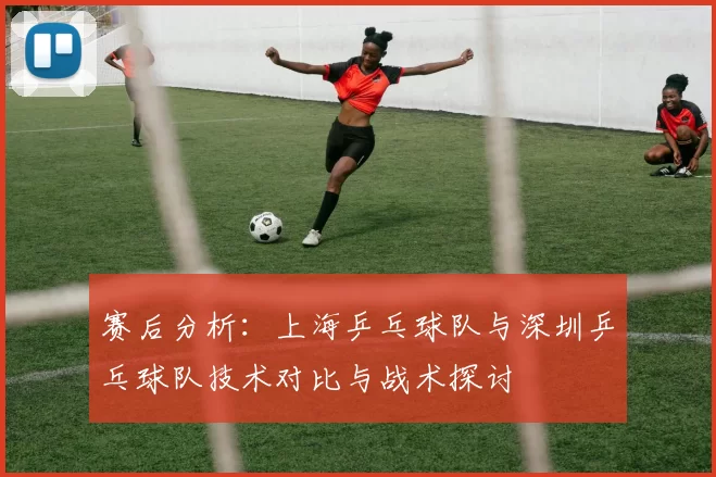 赛后分析：上海乒乓球队与深圳乒乓球队技术对比与战术探讨