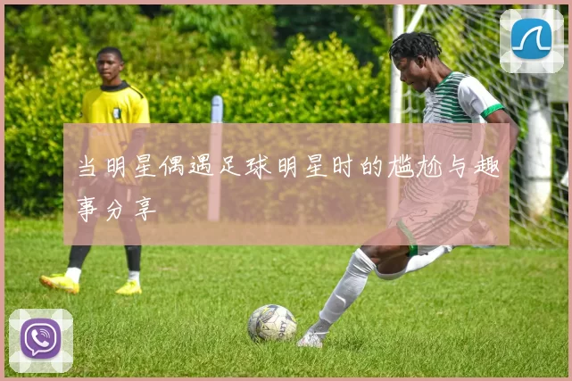 当明星偶遇足球明星时的尴尬与趣事分享