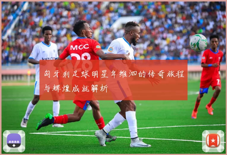 匈牙利足球明星年维泗的传奇旅程与辉煌成就解析