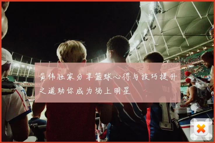 黄伟独家分享篮球心得与技巧提升之道助你成为场上明星