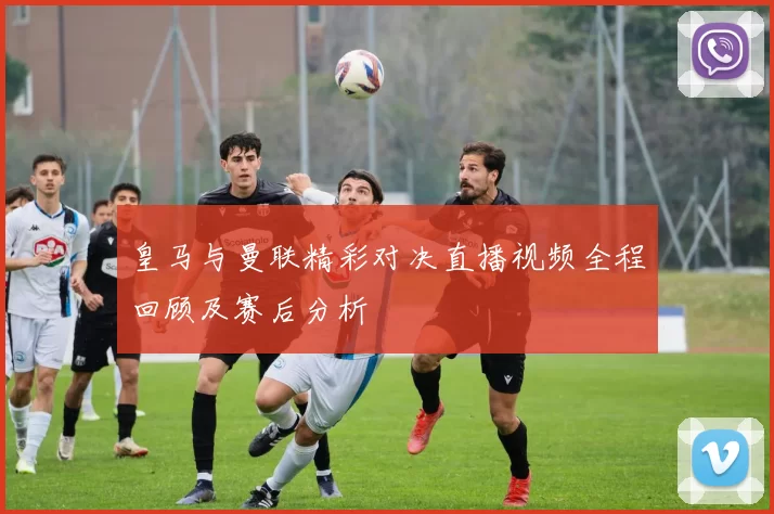 皇马与曼联精彩对决直播视频全程回顾及赛后分析