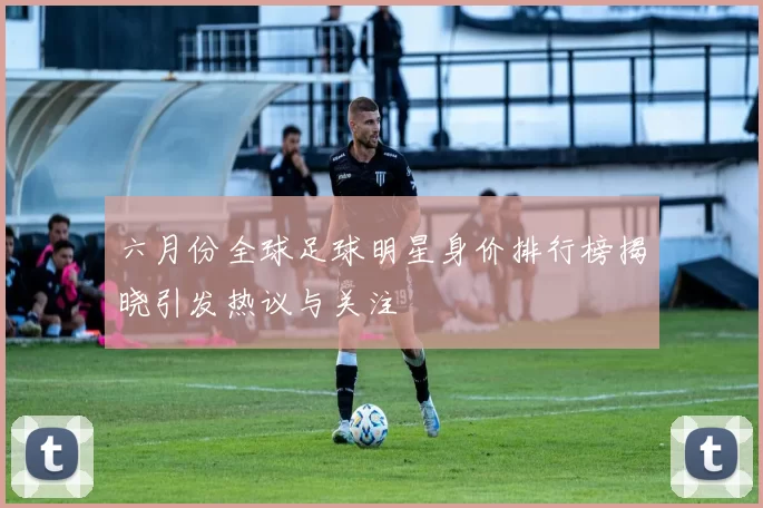 六月份全球足球明星身价排行榜揭晓引发热议与关注