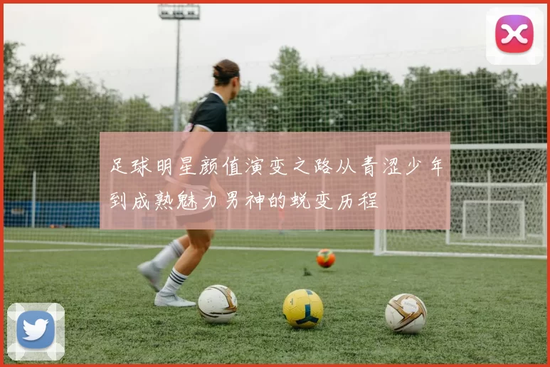 足球明星颜值演变之路从青涩少年到成熟魅力男神的蜕变历程