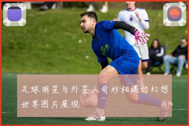 足球明星与外星人奇妙相遇的幻想世界图片展现