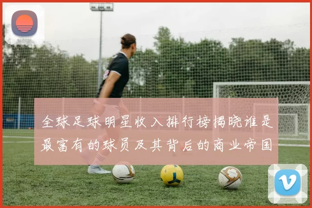 全球足球明星收入排行榜揭晓谁是最富有的球员及其背后的商业帝国