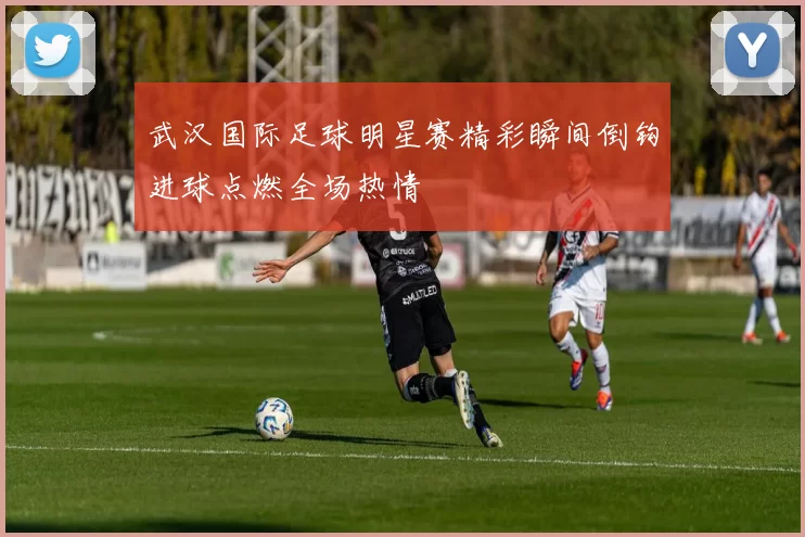 武汉国际足球明星赛精彩瞬间倒钩进球点燃全场热情
