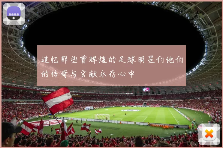 追忆那些曾辉煌的足球明星们他们的传奇与贡献永存心中