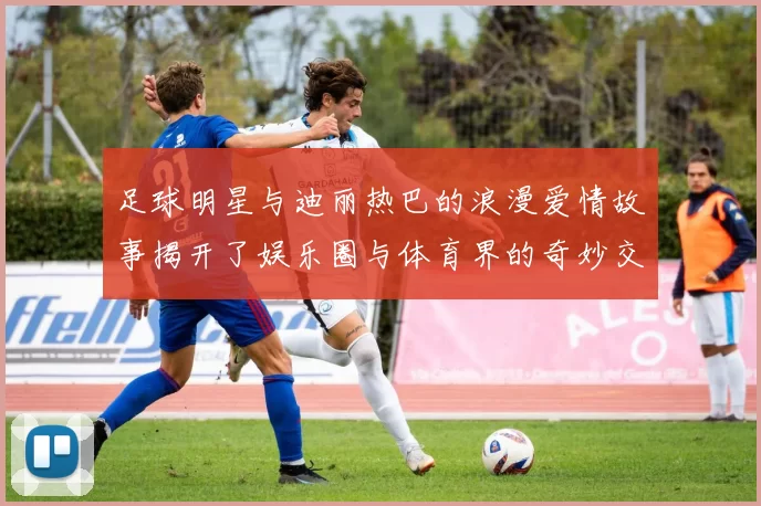 足球明星与迪丽热巴的浪漫爱情故事揭开了娱乐圈与体育界的奇妙交集