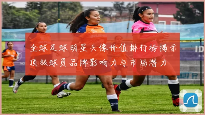 全球足球明星头像价值排行榜揭示顶级球员品牌影响力与市场潜力