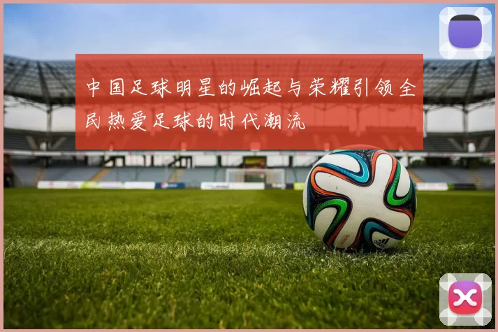 中国足球明星的崛起与荣耀引领全民热爱足球的时代潮流