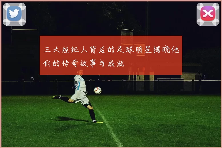 三大经纪人背后的足球明星揭晓他们的传奇故事与成就