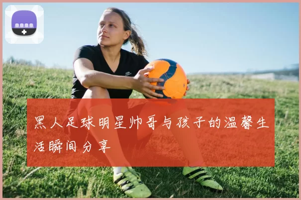 黑人足球明星帅哥与孩子的温馨生活瞬间分享