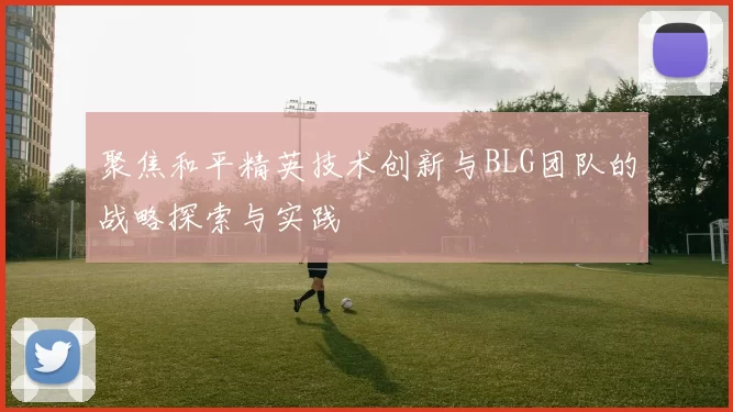 聚焦和平精英技术创新与BLG团队的战略探索与实践