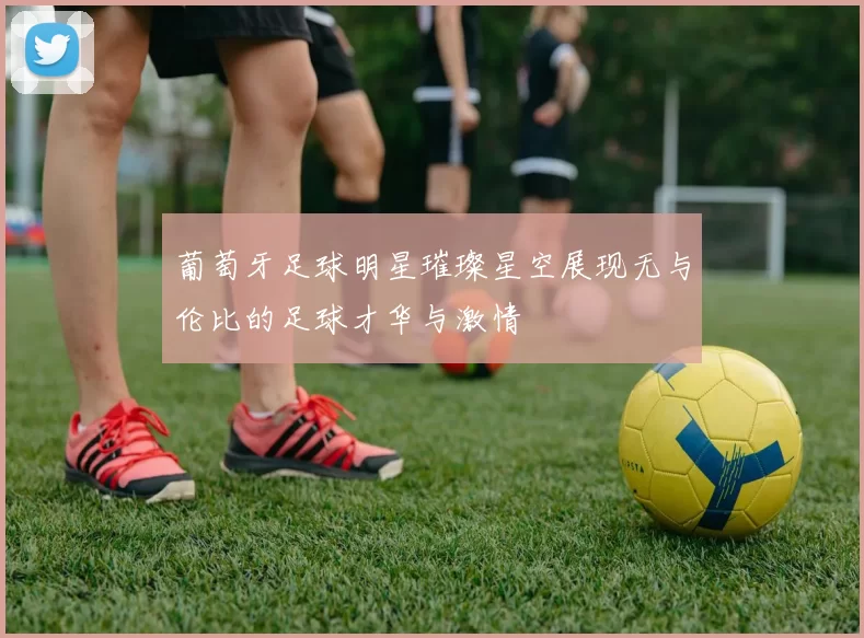 葡萄牙足球明星璀璨星空展现无与伦比的足球才华与激情