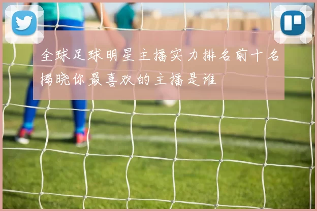 全球足球明星主播实力排名前十名揭晓你最喜欢的主播是谁