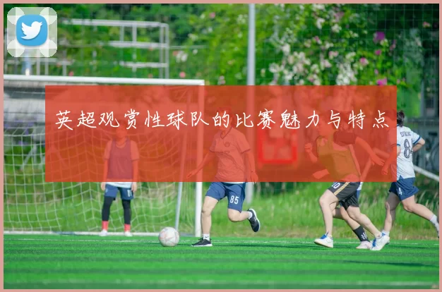 英超观赏性球队的比赛魅力与特点