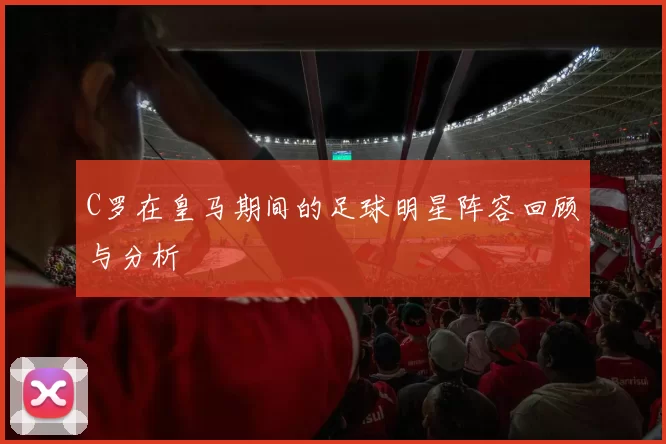 C罗在皇马期间的足球明星阵容回顾与分析