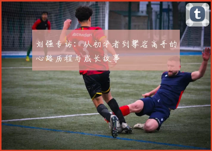 刘强专访：从初学者到攀岩高手的心路历程与成长故事