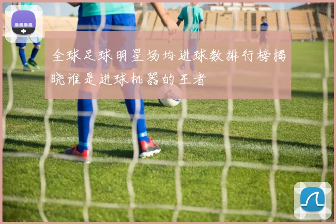 全球足球明星场均进球数排行榜揭晓谁是进球机器的王者