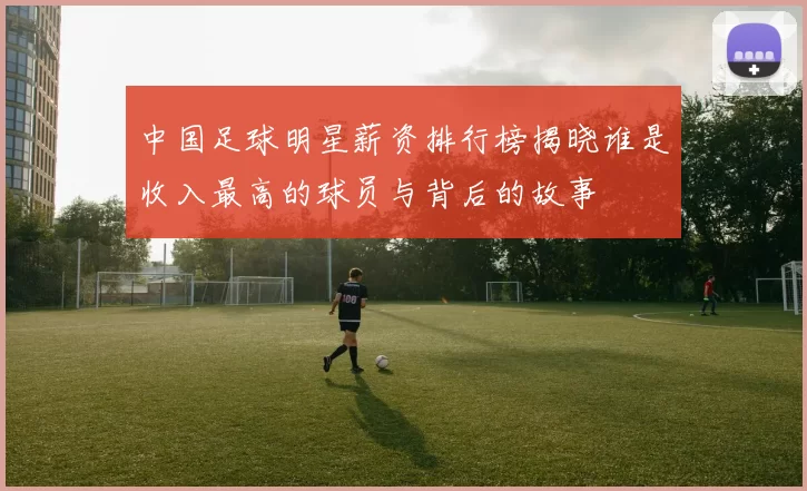 中国足球明星薪资排行榜揭晓谁是收入最高的球员与背后的故事