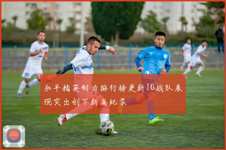和平精英耐力排行榜更新IG战队表现突出创下新高纪录