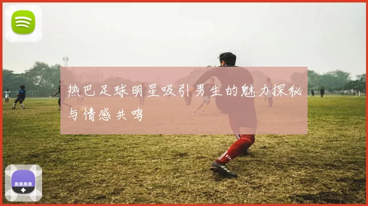 热巴足球明星吸引男生的魅力探秘与情感共鸣