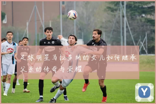 足球明星马拉多纳的女儿如何继承父亲的传奇与荣耀
