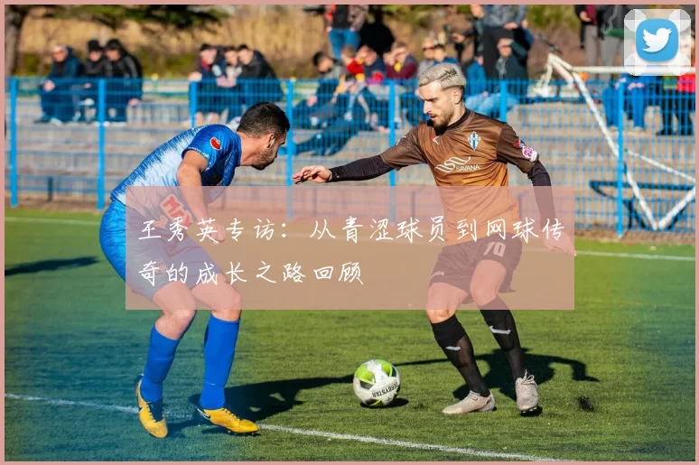 王秀英专访：从青涩球员到网球传奇的成长之路回顾