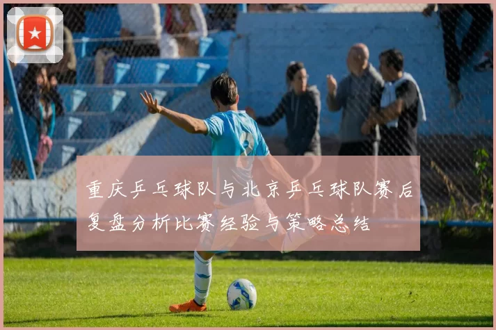 重庆乒乓球队与北京乒乓球队赛后复盘分析比赛经验与策略总结