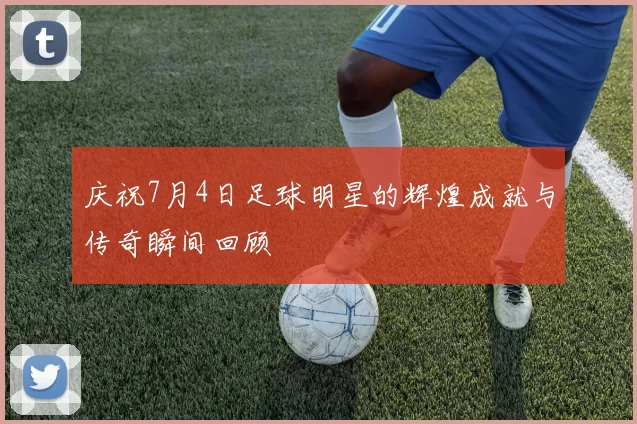 庆祝7月4日足球明星的辉煌成就与传奇瞬间回顾