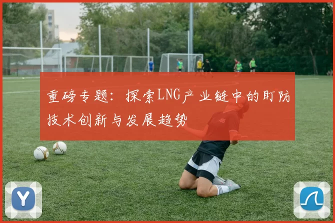 重磅专题：探索LNG产业链中的盯防技术创新与发展趋势