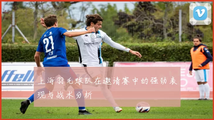 上海羽毛球队在邀请赛中的强劲表现与战术分析