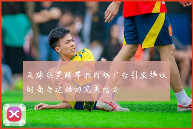 足球明星跨界拍内裤广告引发热议时尚与运动的完美结合