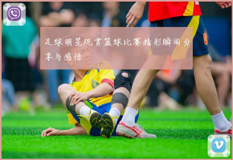 足球明星观赏篮球比赛精彩瞬间分享与感悟