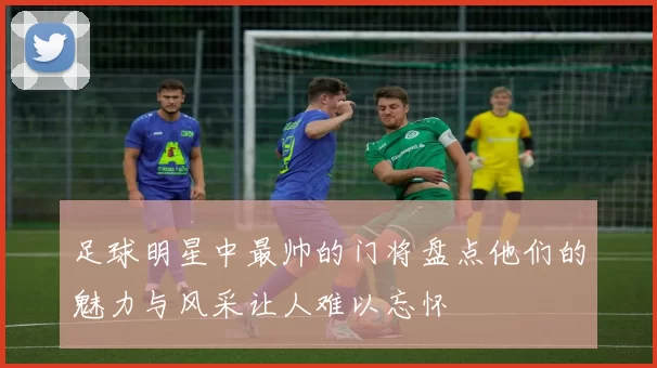 足球明星中最帅的门将盘点他们的魅力与风采让人难以忘怀