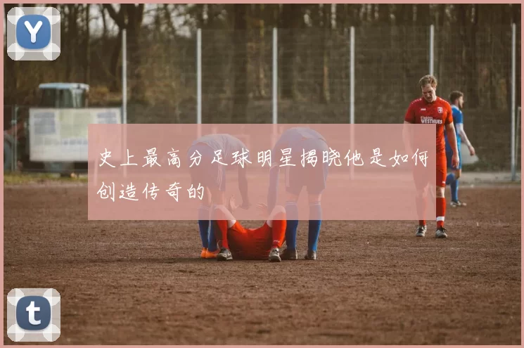 史上最高分足球明星揭晓他是如何创造传奇的