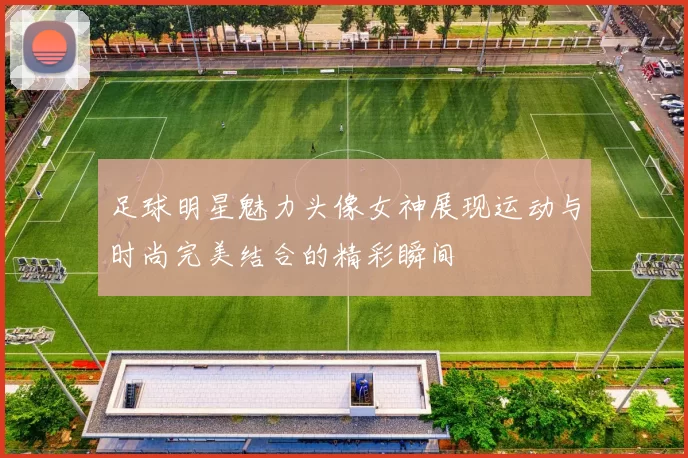 足球明星魅力头像女神展现运动与时尚完美结合的精彩瞬间