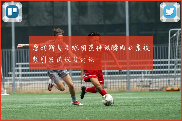 詹姆斯与足球明星神似瞬间合集视频引发热议与讨论