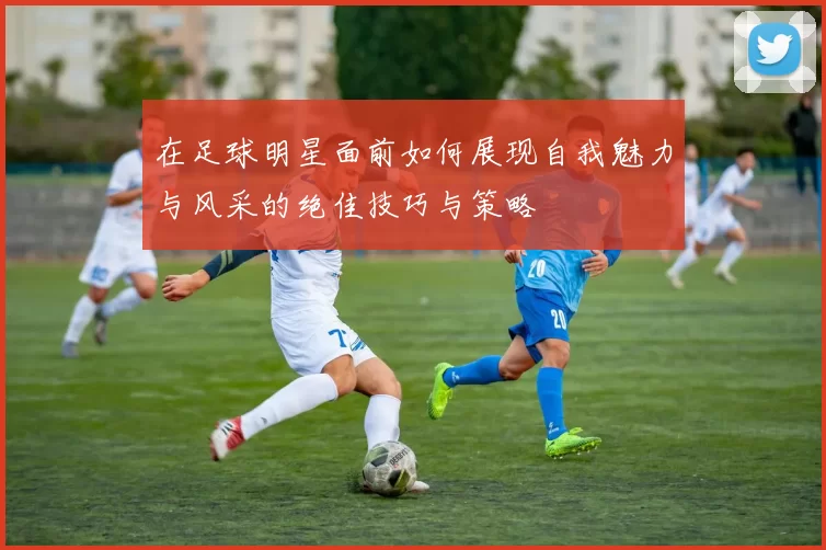 在足球明星面前如何展现自我魅力与风采的绝佳技巧与策略
