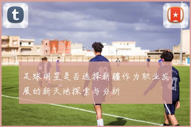 足球明星是否选择新疆作为职业发展的新天地探索与分析